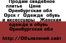 Продам свадебное платье  › Цена ­ 7 000 - Оренбургская обл., Орск г. Одежда, обувь и аксессуары » Женская одежда и обувь   . Оренбургская обл.